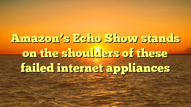 Amazon’s Echo Show stands on the shoulders of these failed internet appliances