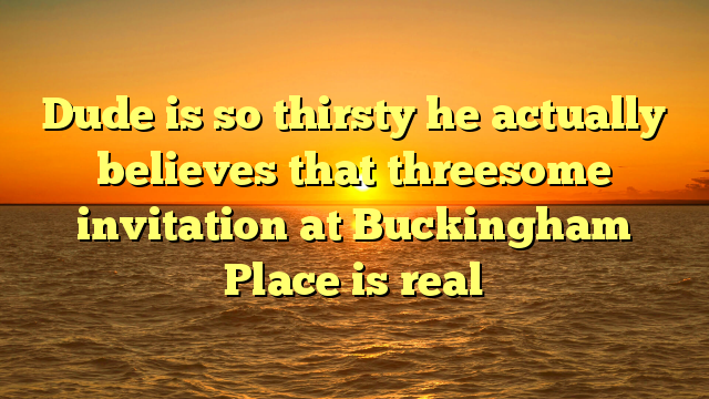Dude is so thirsty he actually believes that threesome invitation at Buckingham Place is real
