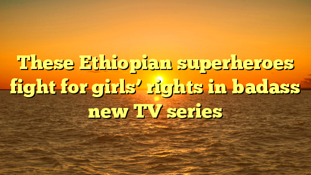 These Ethiopian superheroes fight for girls’ rights in badass new TV series